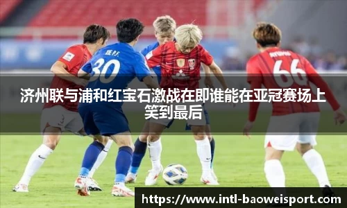 济州联与浦和红宝石激战在即谁能在亚冠赛场上笑到最后